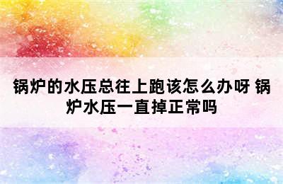 锅炉的水压总往上跑该怎么办呀 锅炉水压一直掉正常吗